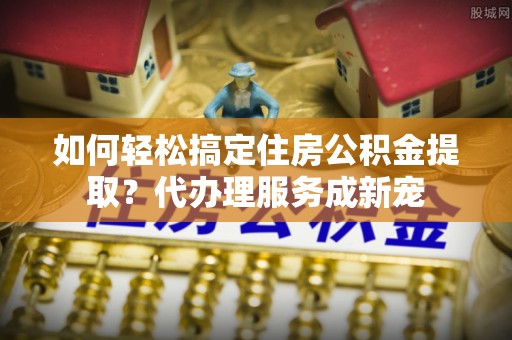 马公如何轻松搞定住房公积金提取？代办理服务成新宠