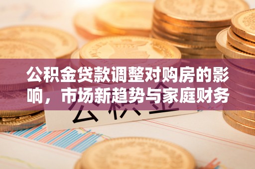 马公公积金贷款调整对购房的影响，市场新趋势与家庭财务规划