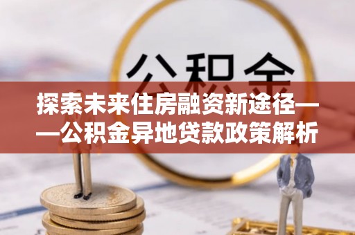 马公探索未来住房融资新途径——公积金异地贷款政策解析与实践