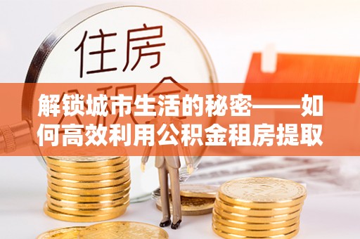 马公解锁城市生活的秘密——如何高效利用公积金租房提取政策优化居住体验