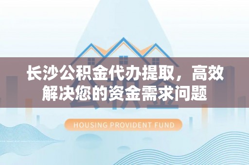 马公长沙公积金代办提取，高效解决您的资金需求问题