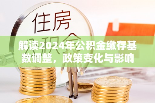 马公解读2024年公积金缴存基数调整，政策变化与影响