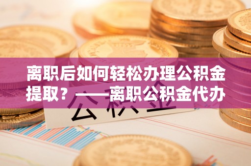 马公离职后如何轻松办理公积金提取？——离职公积金代办提取服务详解