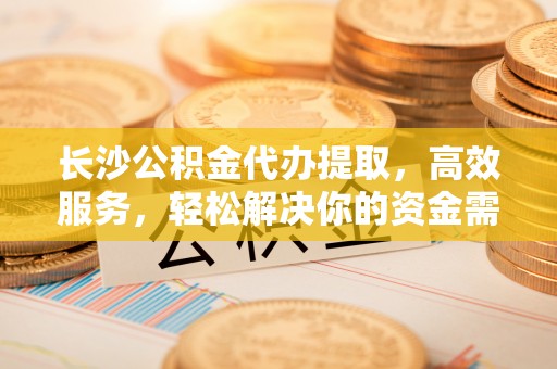 马公长沙公积金代办提取，高效服务，轻松解决你的资金需求