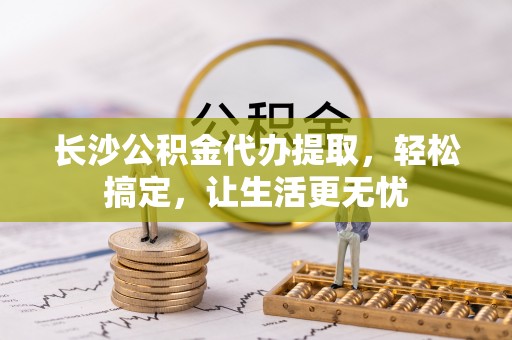 马公长沙公积金代办提取，轻松搞定，让生活更无忧