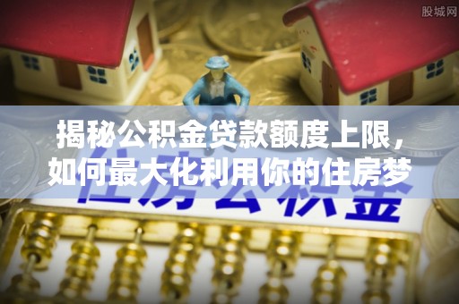 马公揭秘公积金贷款额度上限，如何最大化利用你的住房梦？