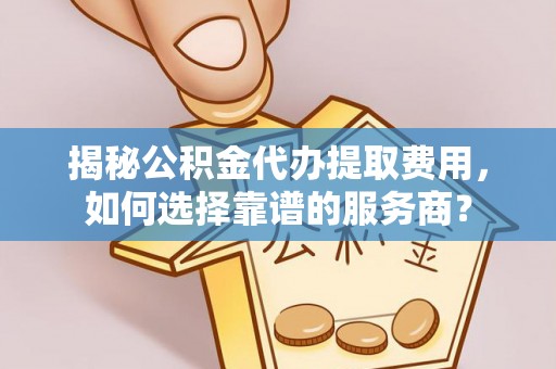 马公揭秘公积金代办提取费用，如何选择靠谱的服务商？