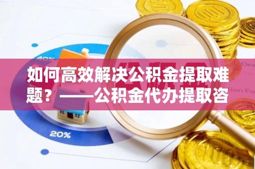 马公如何高效解决公积金提取难题？——公积金代办提取咨询服务全解析