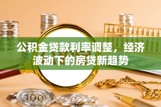 马公公积金贷款利率调整，经济波动下的房贷新趋势