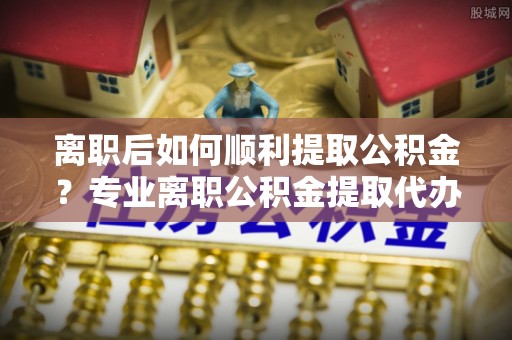 马公离职后如何顺利提取公积金？专业离职公积金提取代办服务指南