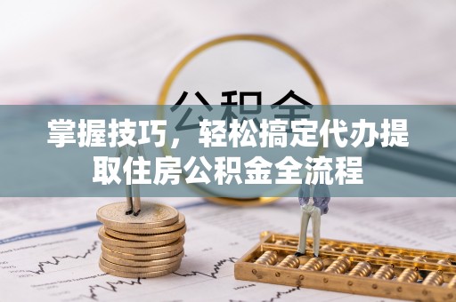 马公掌握技巧，轻松搞定代办提取住房公积金全流程