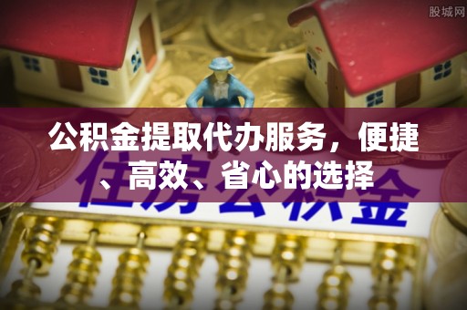 马公公积金提取代办服务，便捷、高效、省心的选择