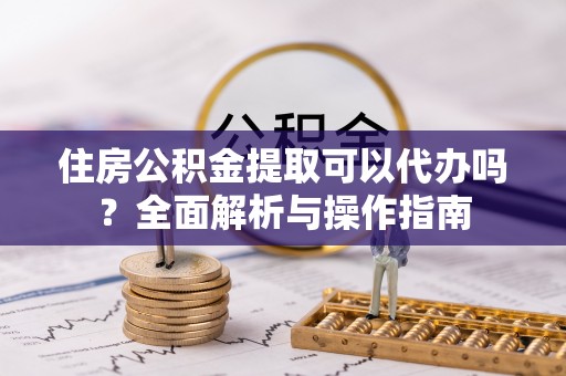 马公住房公积金提取可以代办吗？全面解析与操作指南