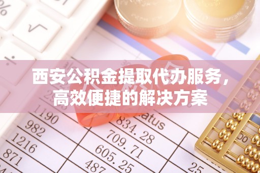马公西安公积金提取代办服务，高效便捷的解决方案