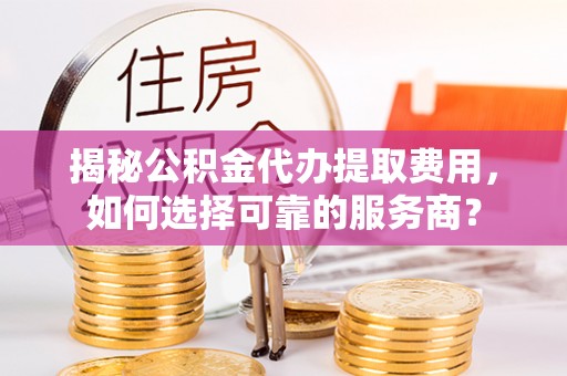 马公揭秘公积金代办提取费用，如何选择可靠的服务商？