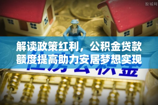 马公解读政策红利，公积金贷款额度提高助力安居梦想实现