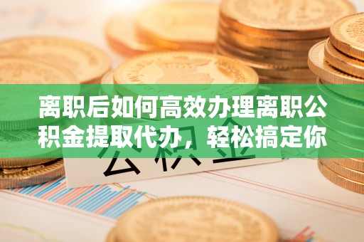 马公离职后如何高效办理离职公积金提取代办，轻松搞定你的公积金