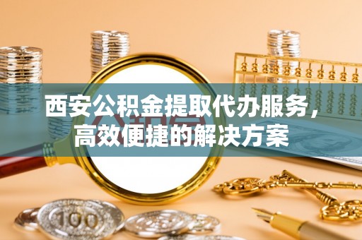 马公西安公积金提取代办服务，高效便捷的解决方案