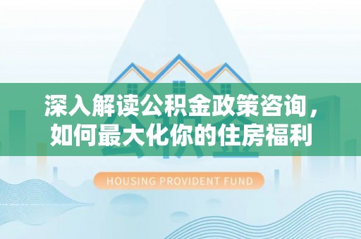 马公深入解读公积金政策咨询，如何最大化你的住房福利