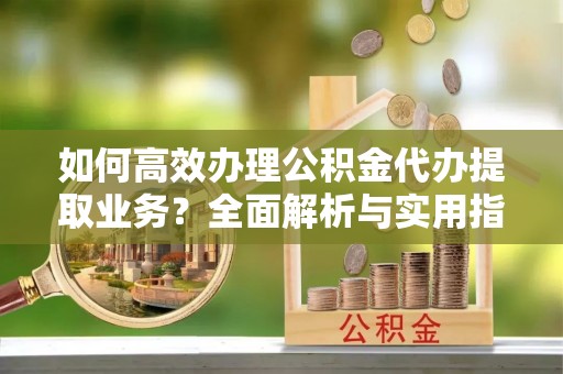 马公如何高效办理公积金代办提取业务？全面解析与实用指南