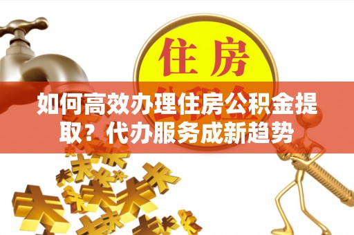 马公如何高效办理住房公积金提取？代办服务成新趋势