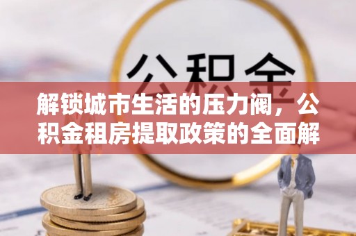 马公解锁城市生活的压力阀，公积金租房提取政策的全面解析与实践指南