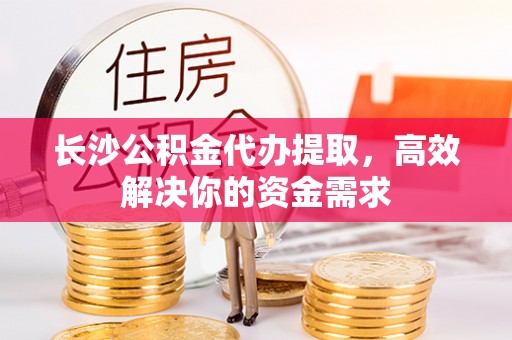 马公长沙公积金代办提取，高效解决你的资金需求