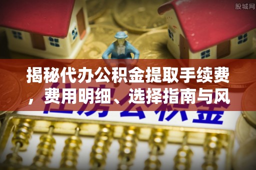 马公揭秘代办公积金提取手续费，费用明细、选择指南与风险防范