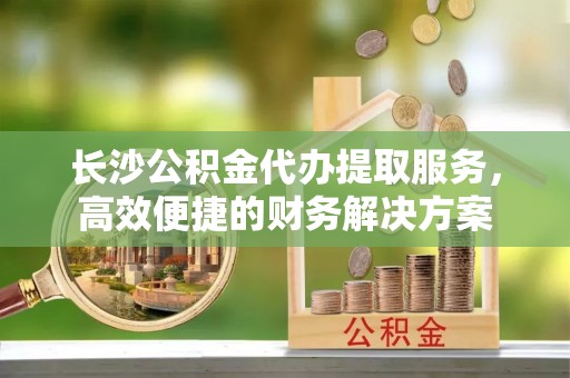 马公长沙公积金代办提取服务，高效便捷的财务解决方案