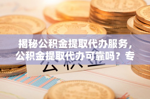 马公揭秘公积金提取代办服务，公积金提取代办可靠吗？专业解析与实用指南