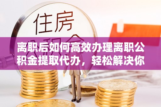 马公离职后如何高效办理离职公积金提取代办，轻松解决你的后顾之忧