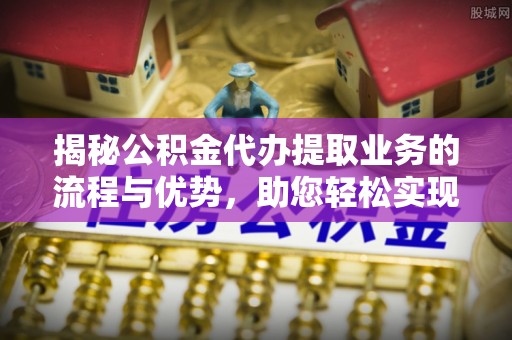 马公揭秘公积金代办提取业务的流程与优势，助您轻松实现资金利用最大化
