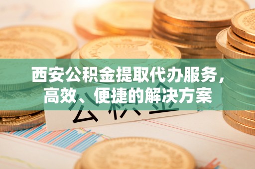 马公西安公积金提取代办服务，高效、便捷的解决方案