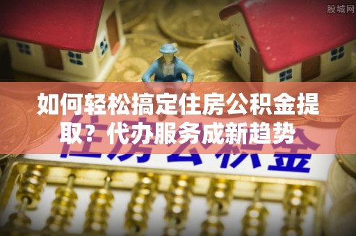 马公如何轻松搞定住房公积金提取？代办服务成新趋势