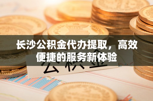 马公长沙公积金代办提取，高效便捷的服务新体验