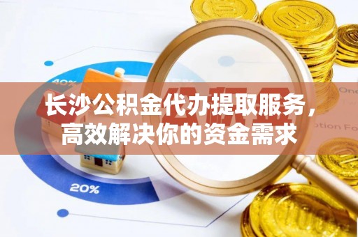 马公长沙公积金代办提取服务，高效解决你的资金需求
