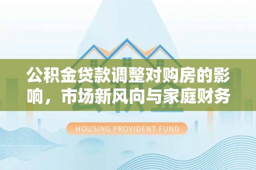 马公公积金贷款调整对购房的影响，市场新风向与家庭财务规划