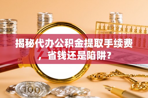 马公揭秘代办公积金提取手续费，省钱还是陷阱？