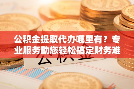 马公公积金提取代办哪里有？专业服务助您轻松搞定财务难题