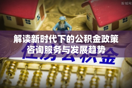马公解读新时代下的公积金政策咨询服务与发展趋势
