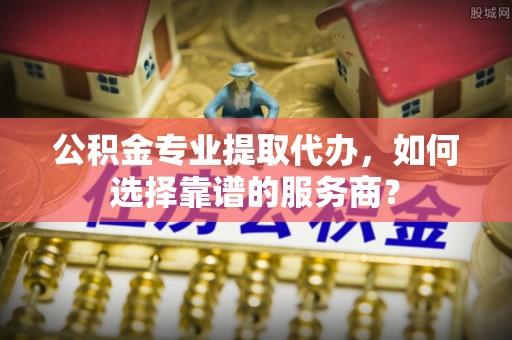 马公公积金专业提取代办，如何选择靠谱的服务商？