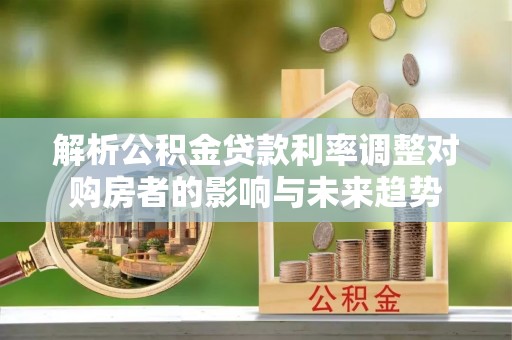 马公解析公积金贷款利率调整对购房者的影响与未来趋势